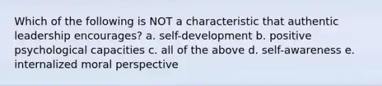 Which of the following is NOT a characteristic that authentic leadership encourages? a. self-development b. positive psychological capacities c. all of the above d. self-awareness e. internalized moral perspective