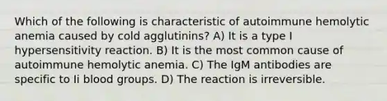 Which of the following is characteristic of autoimmune hemolytic anemia caused by cold agglutinins? A) It is a type I hypersensitivity reaction. B) It is the most common cause of autoimmune hemolytic anemia. C) The IgM antibodies are specific to Ii <a href='https://www.questionai.com/knowledge/kYZPOX2Y3u-blood-groups' class='anchor-knowledge'>blood groups</a>. D) The reaction is irreversible.