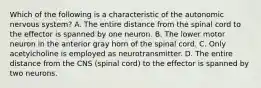 Which of the following is a characteristic of the autonomic nervous system? A. The entire distance from the spinal cord to the effector is spanned by one neuron. B. The lower motor neuron in the anterior gray horn of the spinal cord. C. Only acetylcholine is employed as neurotransmitter. D. The entire distance from the CNS (spinal cord) to the effector is spanned by two neurons.