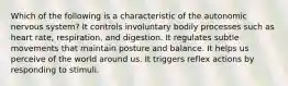 Which of the following is a characteristic of the autonomic nervous system? It controls involuntary bodily processes such as heart rate, respiration, and digestion. It regulates subtle movements that maintain posture and balance. It helps us perceive of the world around us. It triggers reflex actions by responding to stimuli.