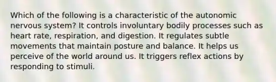 Which of the following is a characteristic of the autonomic nervous system? It controls involuntary bodily processes such as heart rate, respiration, and digestion. It regulates subtle movements that maintain posture and balance. It helps us perceive of the world around us. It triggers reflex actions by responding to stimuli.