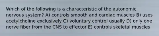 Which of the following is a characteristic of <a href='https://www.questionai.com/knowledge/kMqcwgxBsH-the-autonomic-nervous-system' class='anchor-knowledge'>the autonomic <a href='https://www.questionai.com/knowledge/kThdVqrsqy-nervous-system' class='anchor-knowledge'>nervous system</a></a>? A) controls smooth and cardiac muscles B) uses acetylcholine exclusively C) voluntary control usually D) only one nerve fiber from the CNS to effector E) controls skeletal muscles