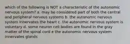 which of the following is NOT a characteristic of the autonomic nervous system? a. may be considered part of both the central and peripheral nervous systems b. the autonomic nervous system innervates the heart c. the autonomic nervous system is voluntary d. some neuron cell bodies are found in the gray matter of the spinal cord e the autonomic nervous system innervates glands