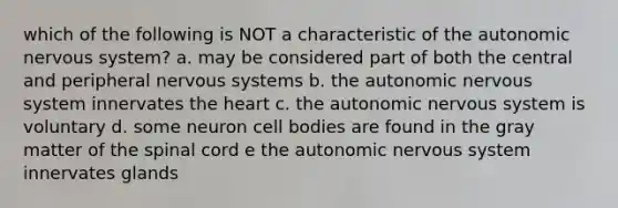 which of the following is NOT a characteristic of the autonomic nervous system? a. may be considered part of both the central and peripheral nervous systems b. the autonomic nervous system innervates the heart c. the autonomic nervous system is voluntary d. some neuron cell bodies are found in the gray matter of the spinal cord e the autonomic nervous system innervates glands