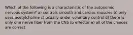 Which of the following is a characteristic of the autonomic nervous system? a) controls smooth and cardiac muscles b) only uses acetylcholine c) usually under voluntary control d) there is only one nerve fiber from the CNS to effector e) all of the choices are correct