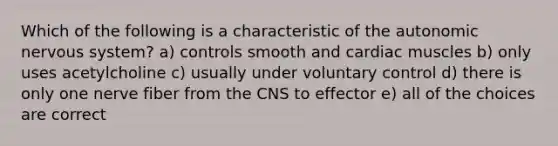 Which of the following is a characteristic of <a href='https://www.questionai.com/knowledge/kMqcwgxBsH-the-autonomic-nervous-system' class='anchor-knowledge'>the autonomic nervous system</a>? a) controls smooth and cardiac muscles b) only uses acetylcholine c) usually under voluntary control d) there is only one nerve fiber from the CNS to effector e) all of the choices are correct