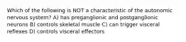 Which of the following is NOT a characteristic of the autonomic nervous system? A) has preganglionic and postganglionic neurons B) controls skeletal muscle C) can trigger visceral reflexes D) controls visceral effectors