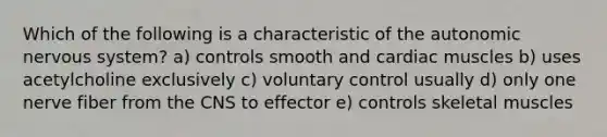 Which of the following is a characteristic of the autonomic nervous system? a) controls smooth and cardiac muscles b) uses acetylcholine exclusively c) voluntary control usually d) only one nerve fiber from the CNS to effector e) controls skeletal muscles