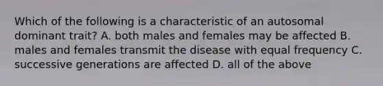 Which of the following is a characteristic of an autosomal dominant trait? A. both males and females may be affected B. males and females transmit the disease with equal frequency C. successive generations are affected D. all of the above