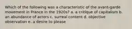 Which of the following was a characteristic of the avant-garde movement in France in the 1920s? a. a critique of capitalism b. an abundance of actors c. surreal content d. objective observation e. a desire to please