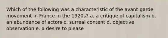 Which of the following was a characteristic of the avant-garde movement in France in the 1920s? a. a critique of capitalism b. an abundance of actors c. surreal content d. objective observation e. a desire to please