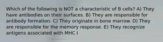 Which of the following is NOT a characteristic of B cells? A) They have antibodies on their surfaces. B) They are responsible for antibody formation. C) They originate in bone marrow. D) They are responsible for the memory response. E) They recognize antigens associated with MHC I