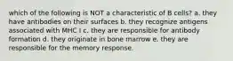 which of the following is NOT a characteristic of B cells? a. they have antibodies on their surfaces b. they recognize antigens associated with MHC I c. they are responsible for antibody formation d. they originate in bone marrow e. they are responsible for the memory response.