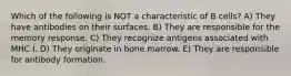 Which of the following is NOT a characteristic of B cells? A) They have antibodies on their surfaces. B) They are responsible for the memory response. C) They recognize antigens associated with MHC I. D) They originate in bone marrow. E) They are responsible for antibody formation.