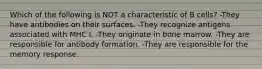 Which of the following is NOT a characteristic of B cells? -They have antibodies on their surfaces. -They recognize antigens associated with MHC I. -They originate in bone marrow. -They are responsible for antibody formation. -They are responsible for the memory response.