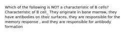 Which of the following is NOT a characteristic of B cells? Characteristic of B cell_ They originate in bone marrow, they have antibodies on their surfaces, they are responsible for the memory response , and they are responsible for antibody formation