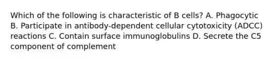 Which of the following is characteristic of B cells? A. Phagocytic B. Participate in antibody-dependent cellular cytotoxicity (ADCC) reactions C. Contain surface immunoglobulins D. Secrete the C5 component of complement