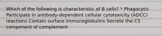 Which of the following is characteristic of B cells? * Phagocytic Participate in antibody-dependent cellular cytotoxicity (ADCC) reactions Contain surface immunoglobulins Secrete the C5 component of complement