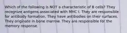 Which of the following is NOT a characteristic of B cells? They recognize antigens associated with MHC I. They are responsible for antibody formation. They have antibodies on their surfaces. They originate in bone marrow. They are responsible for the memory response.