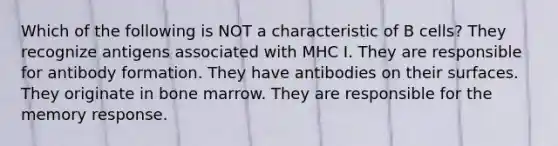 Which of the following is NOT a characteristic of B cells? They recognize antigens associated with MHC I. They are responsible for antibody formation. They have antibodies on their surfaces. They originate in bone marrow. They are responsible for the memory response.