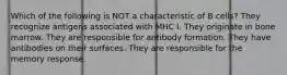 Which of the following is NOT a characteristic of B cells? They recognize antigens associated with MHC I. They originate in bone marrow. They are responsible for antibody formation. They have antibodies on their surfaces. They are responsible for the memory response.