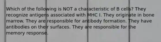 Which of the following is NOT a characteristic of B cells? They recognize antigens associated with MHC I. They originate in bone marrow. They are responsible for antibody formation. They have antibodies on their surfaces. They are responsible for the memory response.