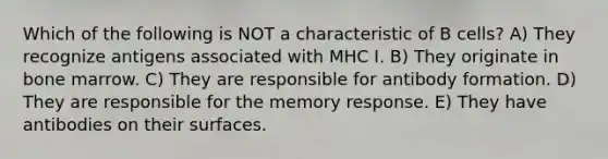 Which of the following is NOT a characteristic of B cells? A) They recognize antigens associated with MHC I. B) They originate in bone marrow. C) They are responsible for antibody formation. D) They are responsible for the memory response. E) They have antibodies on their surfaces.