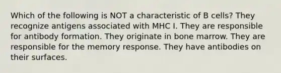 Which of the following is NOT a characteristic of B cells? They recognize antigens associated with MHC I. They are responsible for antibody formation. They originate in bone marrow. They are responsible for the memory response. They have antibodies on their surfaces.