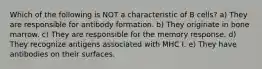 Which of the following is NOT a characteristic of B cells? a) They are responsible for antibody formation. b) They originate in bone marrow. c) They are responsible for the memory response. d) They recognize antigens associated with MHC I. e) They have antibodies on their surfaces.