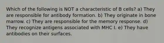 Which of the following is NOT a characteristic of B cells? a) They are responsible for antibody formation. b) They originate in bone marrow. c) They are responsible for the memory response. d) They recognize antigens associated with MHC I. e) They have antibodies on their surfaces.