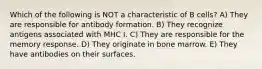 Which of the following is NOT a characteristic of B cells? A) They are responsible for antibody formation. B) They recognize antigens associated with MHC I. C) They are responsible for the memory response. D) They originate in bone marrow. E) They have antibodies on their surfaces.