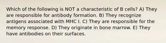 Which of the following is NOT a characteristic of B cells? A) They are responsible for antibody formation. B) They recognize antigens associated with MHC I. C) They are responsible for the memory response. D) They originate in bone marrow. E) They have antibodies on their surfaces.