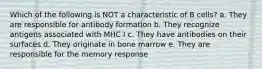 Which of the following is NOT a characteristic of B cells? a. They are responsible for antibody formation b. They recognize antigens associated with MHC I c. They have antibodies on their surfaces d. They originate in bone marrow e. They are responsible for the memory response