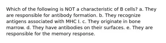 Which of the following is NOT a characteristic of B cells? a. They are responsible for antibody formation. b. They recognize antigens associated with MHC I. c. They originate in bone marrow. d. They have antibodies on their surfaces. e. They are responsible for the memory response.