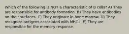 Which of the following is NOT a characteristic of B cells? A) They are responsible for antibody formation. B) They have antibodies on their surfaces. C) They originate in bone marrow. D) They recognize antigens associated with MHC I. E) They are responsible for the memory response.