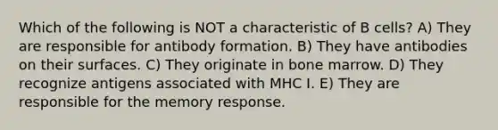 Which of the following is NOT a characteristic of B cells? A) They are responsible for antibody formation. B) They have antibodies on their surfaces. C) They originate in bone marrow. D) They recognize antigens associated with MHC I. E) They are responsible for the memory response.