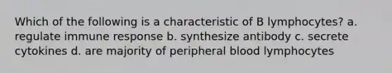 Which of the following is a characteristic of B lymphocytes? a. regulate immune response b. synthesize antibody c. secrete cytokines d. are majority of peripheral blood lymphocytes