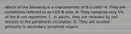 Which of the following is a characteristic of B-2 cells? A. They are sometimes referred to as CD5 B cells. B. They comprise only 5% of the B-cell repertoire. C. In adults, they are renewed by cell division in the peripheral circulation. D. They are located primarily in secondary lymphoid organs.