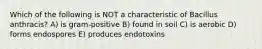 Which of the following is NOT a characteristic of Bacillus anthracis? A) is gram-positive B) found in soil C) is aerobic D) forms endospores E) produces endotoxins