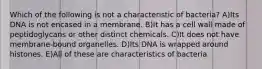 Which of the following is not a characteristic of bacteria? A)Its DNA is not encased in a membrane. B)It has a cell wall made of peptidoglycans or other distinct chemicals. C)It does not have membrane-bound organelles. D)Its DNA is wrapped around histones. E)All of these are characteristics of bacteria