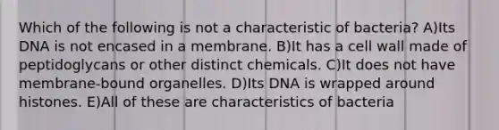 Which of the following is not a characteristic of bacteria? A)Its DNA is not encased in a membrane. B)It has a cell wall made of peptidoglycans or other distinct chemicals. C)It does not have membrane-bound organelles. D)Its DNA is wrapped around histones. E)All of these are characteristics of bacteria