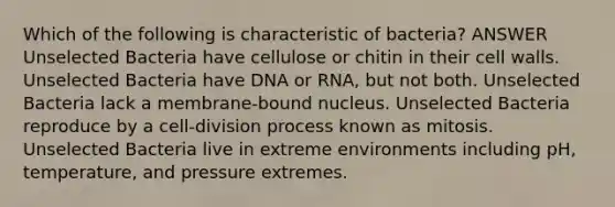 Which of the following is characteristic of bacteria? ANSWER Unselected Bacteria have cellulose or chitin in their cell walls. Unselected Bacteria have DNA or RNA, but not both. Unselected Bacteria lack a membrane-bound nucleus. Unselected Bacteria reproduce by a cell-division process known as mitosis. Unselected Bacteria live in extreme environments including pH, temperature, and pressure extremes.