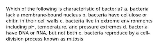 Which of the following is characteristic of bacteria? a. bacteria lack a membrane-bound nucleus b. bacteria have cellulose or chitin in their cell walls c. bacteria live in extreme environments including pH, temperature, and pressure extremes d. bacteria have DNA or RNA, but not both e. bacteria reproduce by a cell-division process known as mitosis