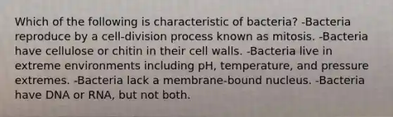 Which of the following is characteristic of bacteria? -Bacteria reproduce by a cell-division process known as mitosis. -Bacteria have cellulose or chitin in their cell walls. -Bacteria live in extreme environments including pH, temperature, and pressure extremes. -Bacteria lack a membrane-bound nucleus. -Bacteria have DNA or RNA, but not both.