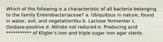 Which of the following is a characteristic of all bacteria belonging to the family Enterobacteriaceae? a. Ubiquitous in nature, found in water, soil, and vegetationYou b. Lactose fermenter c. Oxidase-positive d. Nitrate not reduced e. Producing acid *********** of Kligler's iron and triple sugar iron agar slants