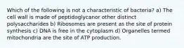 Which of the following is not a characteristic of bacteria? a) The cell wall is made of peptidoglycanor other distinct polysaccharides b) Ribosomes are present as the site of protein synthesis c) DNA is free in the cytoplasm d) Organelles termed mitochondria are the site of ATP production.