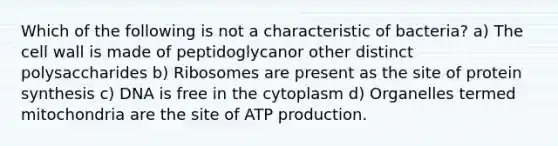 Which of the following is not a characteristic of bacteria? a) The cell wall is made of peptidoglycanor other distinct polysaccharides b) Ribosomes are present as the site of <a href='https://www.questionai.com/knowledge/kVyphSdCnD-protein-synthesis' class='anchor-knowledge'>protein synthesis</a> c) DNA is free in the cytoplasm d) Organelles termed mitochondria are the site of <a href='https://www.questionai.com/knowledge/kQXM5vFKbG-atp-production' class='anchor-knowledge'>atp production</a>.