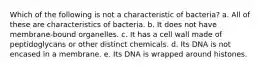 Which of the following is not a characteristic of bacteria? a. All of these are characteristics of bacteria. b. It does not have membrane-bound organelles. c. It has a cell wall made of peptidoglycans or other distinct chemicals. d. Its DNA is not encased in a membrane. e. Its DNA is wrapped around histones.