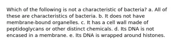 Which of the following is not a characteristic of bacteria? a. All of these are characteristics of bacteria. b. It does not have membrane-bound organelles. c. It has a cell wall made of peptidoglycans or other distinct chemicals. d. Its DNA is not encased in a membrane. e. Its DNA is wrapped around histones.