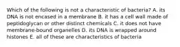 Which of the following is not a characteristic of bacteria? A. its DNA is not encased in a membrane B. it has a cell wall made of peptidoglycan or other distinct chemicals C. it does not have membrane-bound organelles D. its DNA is wrapped around histones E. all of these are characteristics of bacteria